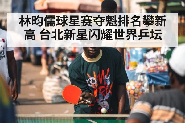 林昀儒球星赛夺魁排名攀新高 台北新星闪耀世界乒坛