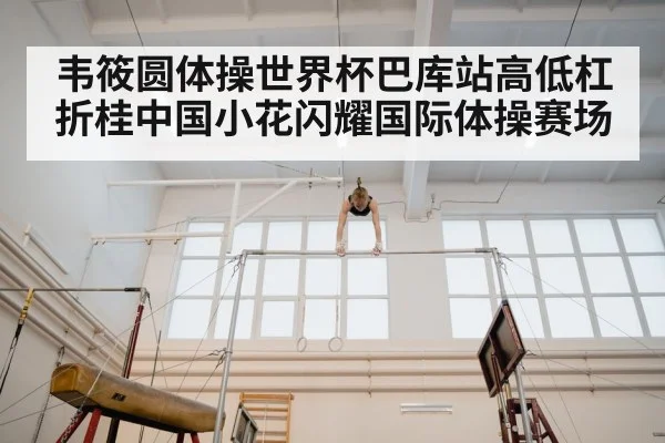 韦筱圆体操世界杯巴库站高低杠折桂中国小花闪耀国际体操赛场