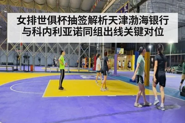 女排世俱杯抽签解析天津渤海银行与科内利亚诺同组出线关键对位